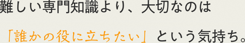 難しい専門知識より、大切なのは「誰かの役に立ちたい」という気持ち。